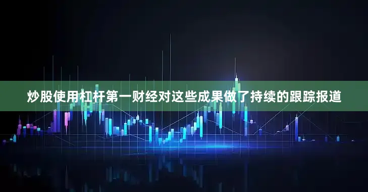 炒股使用杠杆第一财经对这些成果做了持续的跟踪报道