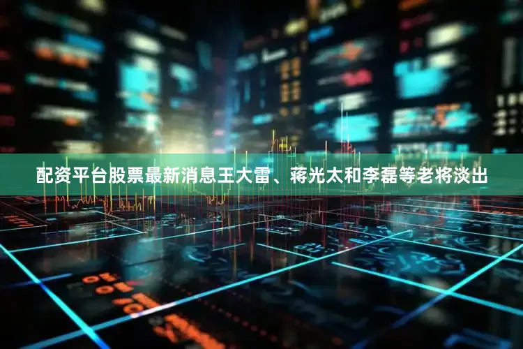 配资平台股票最新消息王大雷、蒋光太和李磊等老将淡出