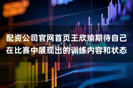 配资公司官网首页王欣瑜期待自己在比赛中展现出的训练内容和状态