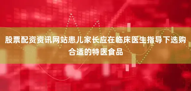 股票配资资讯网站患儿家长应在临床医生指导下选购合适的特医食品