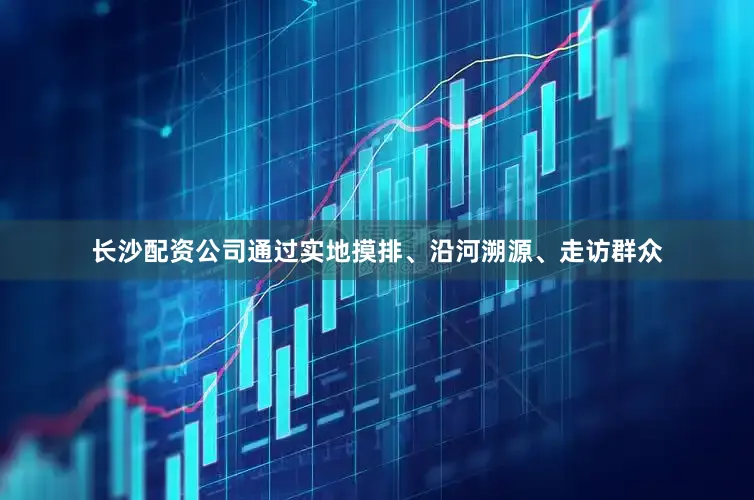 长沙配资公司通过实地摸排、沿河溯源、走访群众