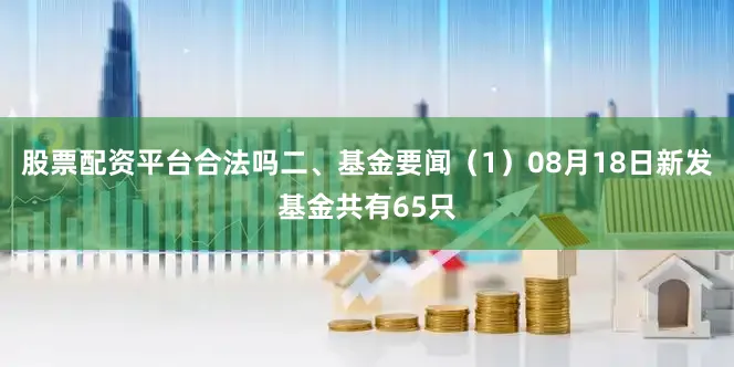 股票配资平台合法吗二、基金要闻（1）08月18日新发基金共有65只