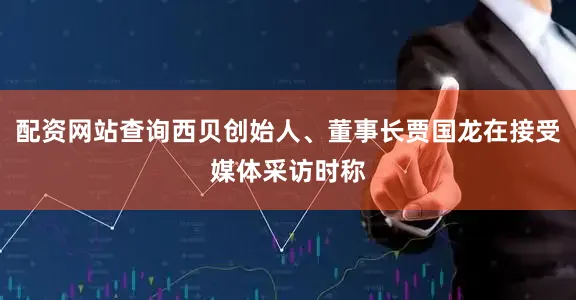 配资网站查询西贝创始人、董事长贾国龙在接受媒体采访时称